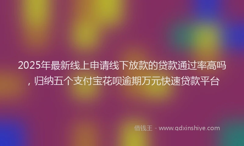 2025年最新线上申请线下放款的贷款通过率高吗，归纳五个支付宝花呗逾期万元快速贷款平台