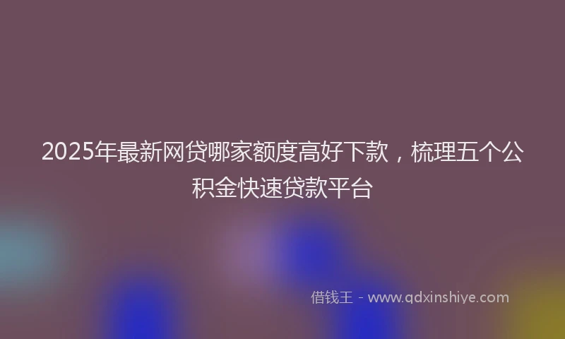 2025年最新网贷哪家额度高好下款，梳理五个公积金快速贷款平台