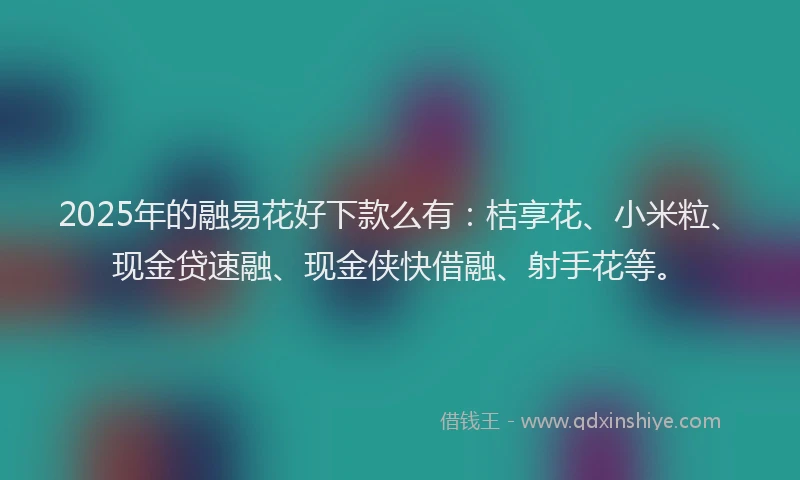 2025年的融易花好下款么有：桔享花、小米粒、现金贷速融、现金侠快借融、射手花等。