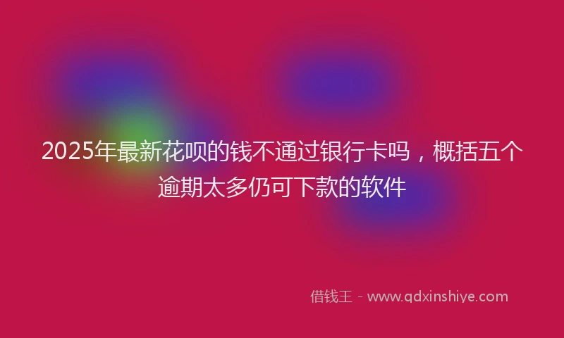 2025年最新花呗的钱不通过银行卡吗，概括五个逾期太多仍可下款的软件