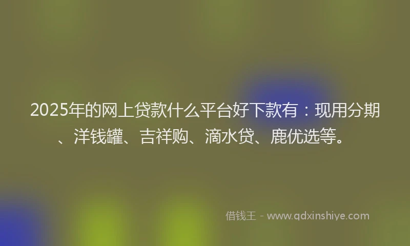 2025年的网上贷款什么平台好下款有：现用分期、洋钱罐、吉祥购、滴水贷、鹿优选等。