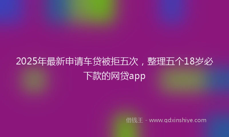 2025年最新申请车贷被拒五次，整理五个18岁必下款的网贷app