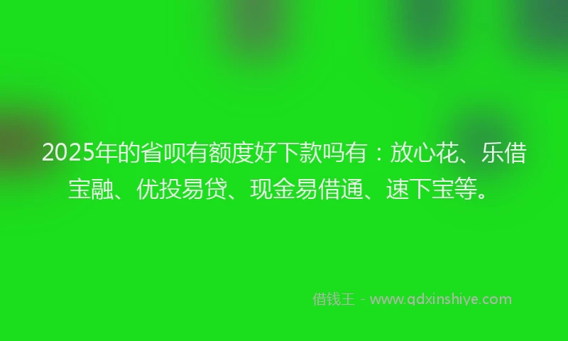 2025年的省呗有额度好下款吗有：放心花、乐借宝融、优投易贷、现金易借通、速下宝等。