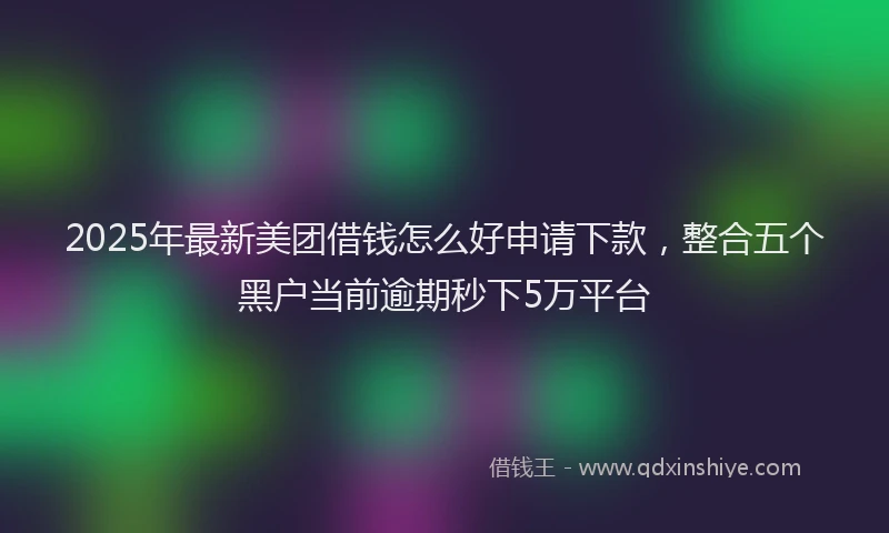 2025年最新美团借钱怎么好申请下款，整合五个黑户当前逾期秒下5万平台