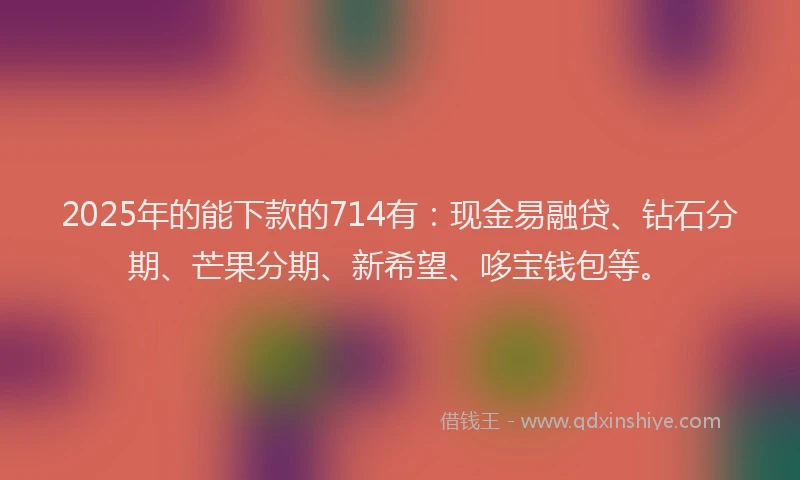 2025年的能下款的714有：现金易融贷、钻石分期、芒果分期、新希望、哆宝钱包等。