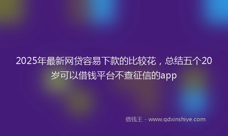 2025年最新网贷容易下款的比较花，总结五个20岁可以借钱平台不查征信的app