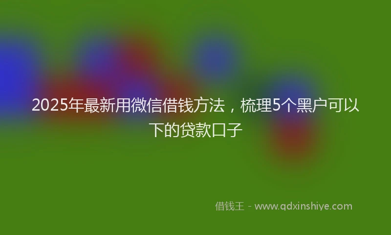 2025年最新用微信借钱方法，梳理5个黑户可以下的贷款口子