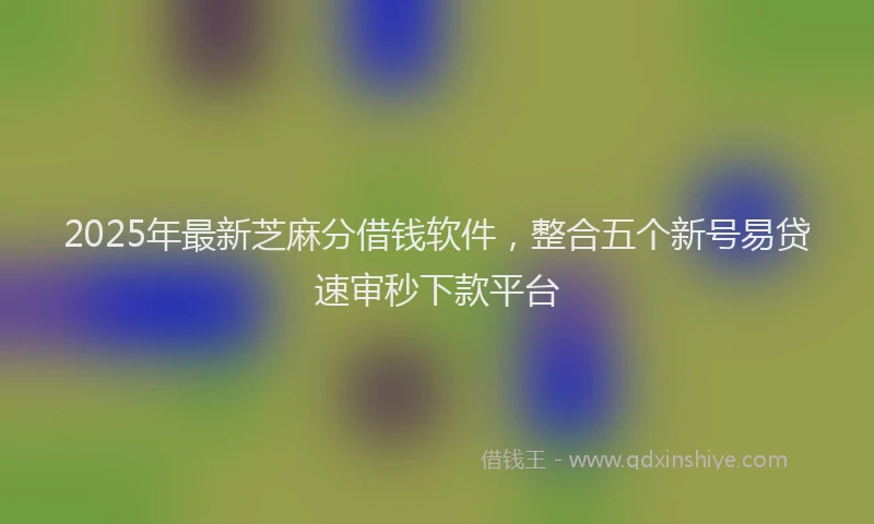 2025年最新芝麻分借钱软件，整合五个新号易贷速审秒下款平台