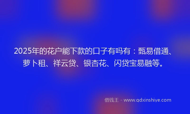 2025年的花户能下款的口子有吗有：甄易借通、萝卜租、祥云贷、银杏花、闪贷宝易融等。