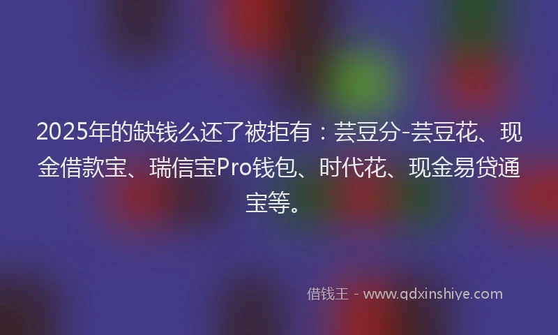 2025年的缺钱么还了被拒有：芸豆分-芸豆花、现金借款宝、瑞信宝Pro钱包、时代花、现金易贷通宝等。