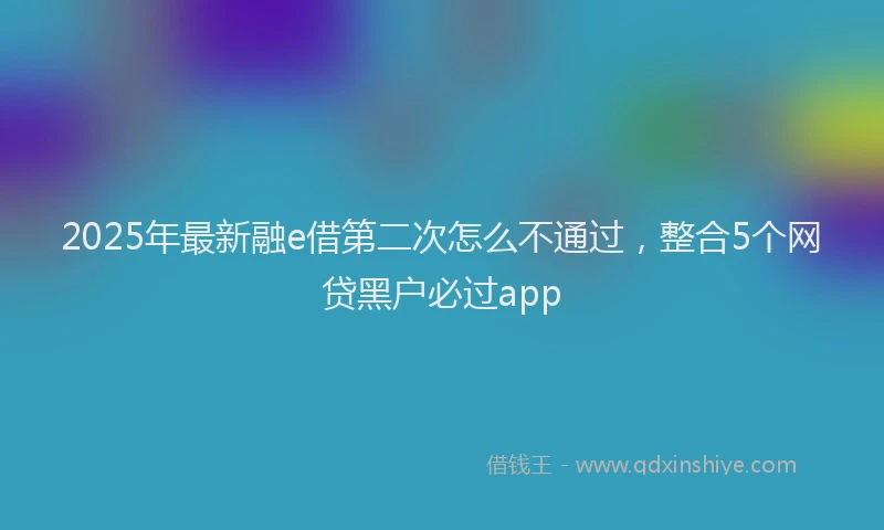 2025年最新融e借第二次怎么不通过，整合5个网贷黑户必过app