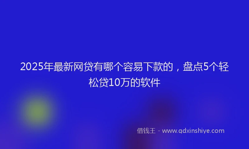 2025年最新网贷有哪个容易下款的，盘点5个轻松贷10万的软件