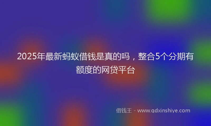 2025年最新蚂蚁借钱是真的吗，整合5个分期有额度的网贷平台