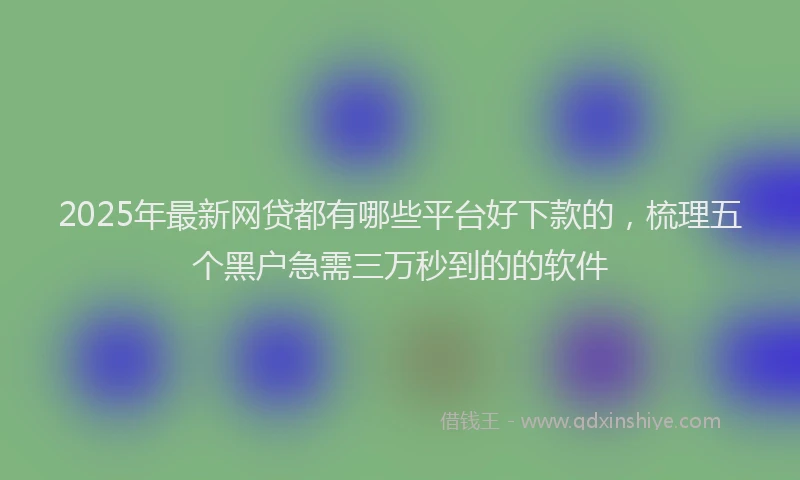 2025年最新网贷都有哪些平台好下款的，梳理五个黑户急需三万秒到的的软件