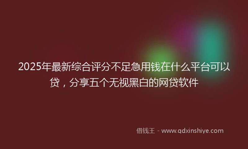 2025年最新综合评分不足急用钱在什么平台可以贷，分享五个无视黑白的网贷软件