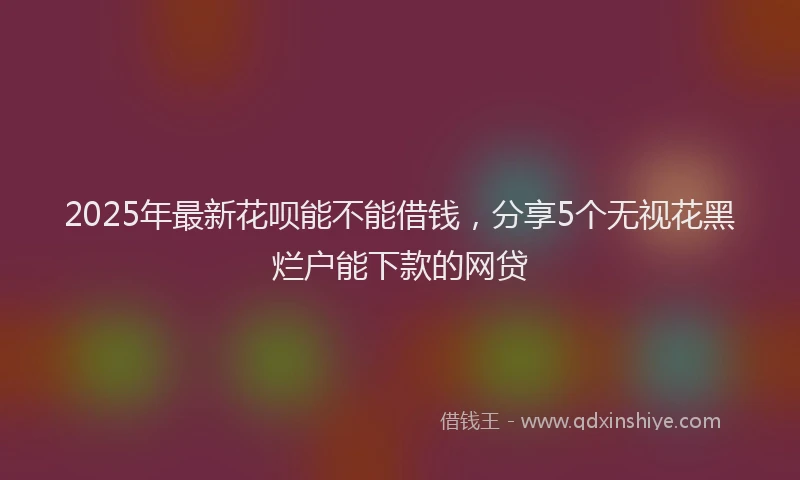 2025年最新花呗能不能借钱，分享5个无视花黑烂户能下款的网贷