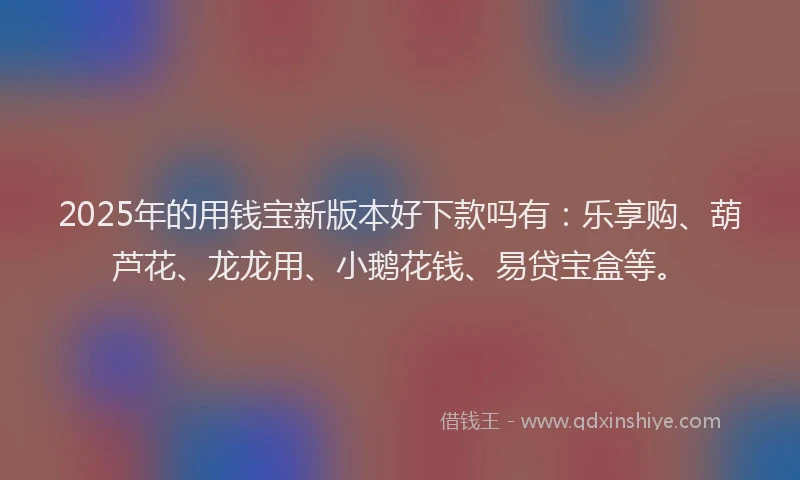 2025年的用钱宝新版本好下款吗有：乐享购、葫芦花、龙龙用、小鹅花钱、易贷宝盒等。