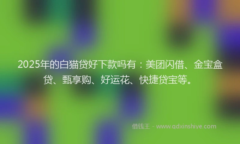 2025年的白猫贷好下款吗有：美团闪借、金宝盒贷、甄享购、好运花、快捷贷宝等。