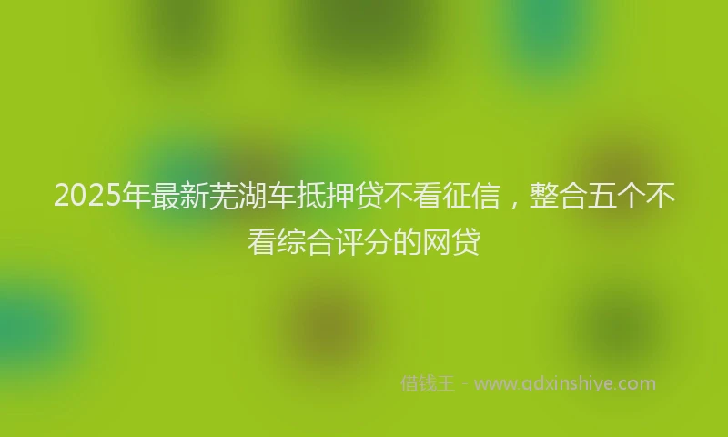 2025年最新芜湖车抵押贷不看征信，整合五个不看综合评分的网贷