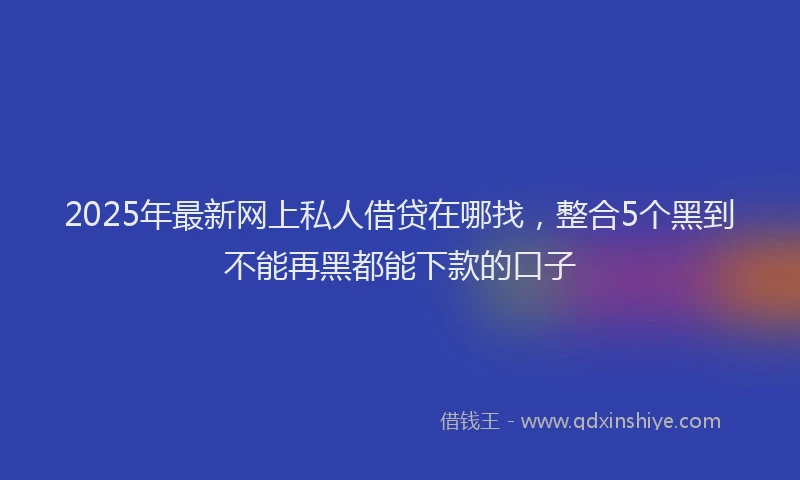 2025年最新网上私人借贷在哪找，整合5个黑到不能再黑都能下款的口子