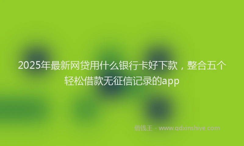 2025年最新网贷用什么银行卡好下款，整合五个轻松借款无征信记录的app