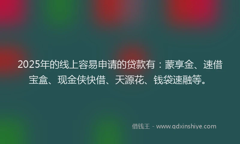 2025年的线上容易申请的贷款有：蒙享金、速借宝盒、现金侠快借、天源花、钱袋速融等。