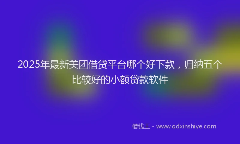2025年最新美团借贷平台哪个好下款，归纳五个比较好的小额贷款软件