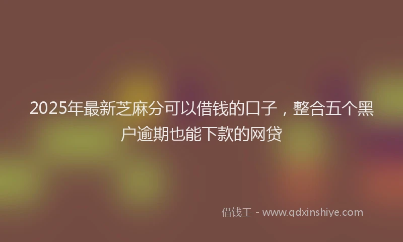 2025年最新芝麻分可以借钱的口子，整合五个黑户逾期也能下款的网贷