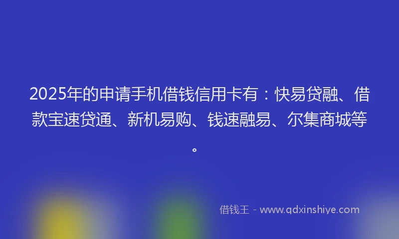 2025年的申请手机借钱信用卡有：快易贷融、借款宝速贷通、新机易购、钱速融易、尔集商城等。
