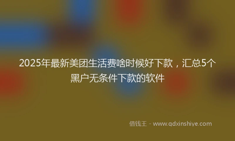 2025年最新美团生活费啥时候好下款，汇总5个黑户无条件下款的软件
