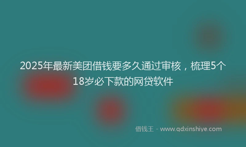 2025年最新美团借钱要多久通过审核，梳理5个18岁必下款的网贷软件