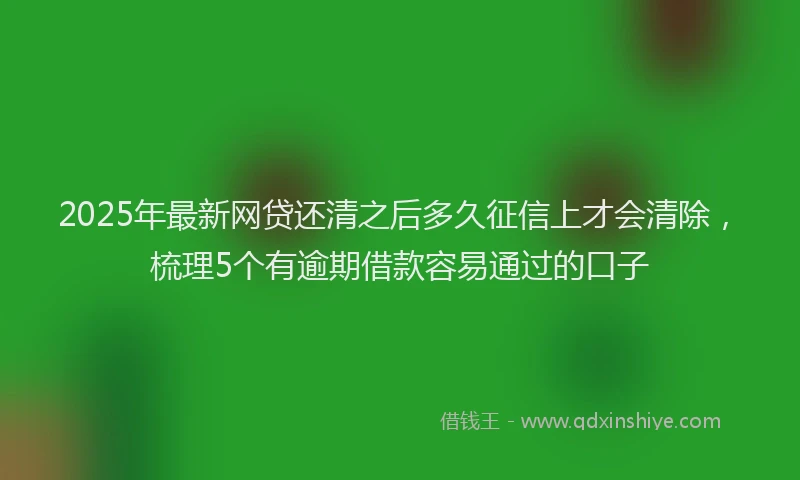 2025年最新网贷还清之后多久征信上才会清除，梳理5个有逾期借款容易通过的口子