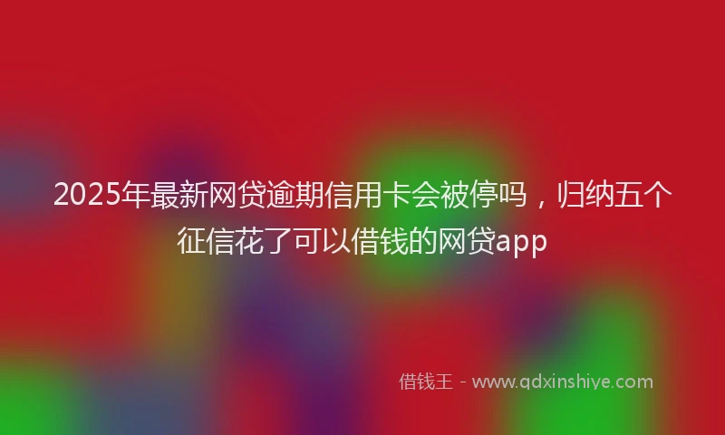 2025年最新网贷逾期信用卡会被停吗，归纳五个征信花了可以借钱的网贷app