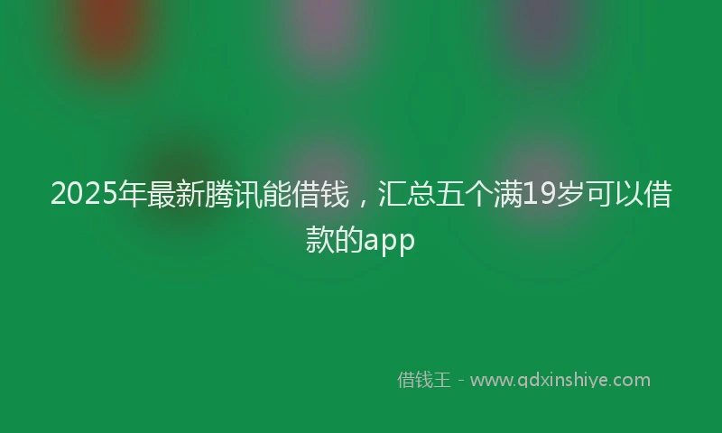 2025年最新腾讯能借钱，汇总五个满19岁可以借款的app