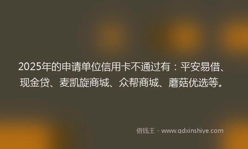2025年的申请单位信用卡不通过有：平安易借、现金贷、麦凯旋商城、众帮商城、蘑菇优选等。