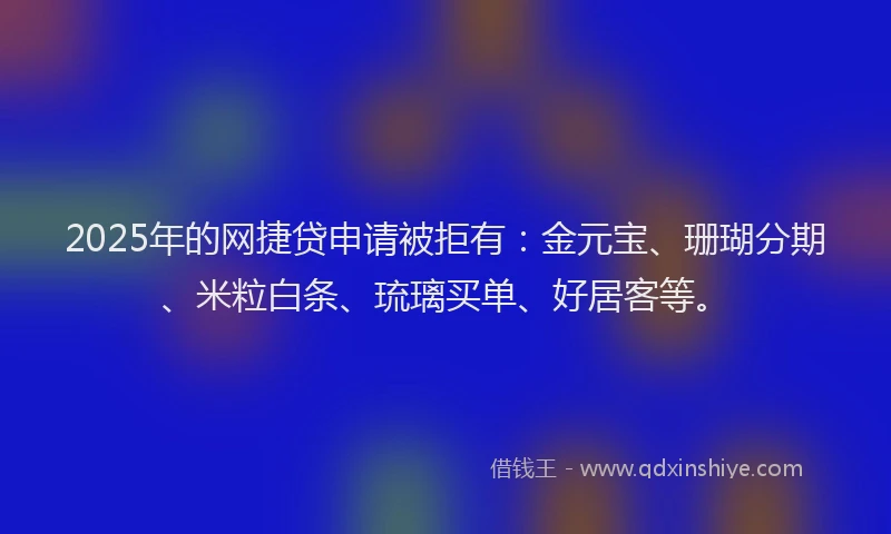 2025年的网捷贷申请被拒有：金元宝、珊瑚分期、米粒白条、琉璃买单、好居客等。