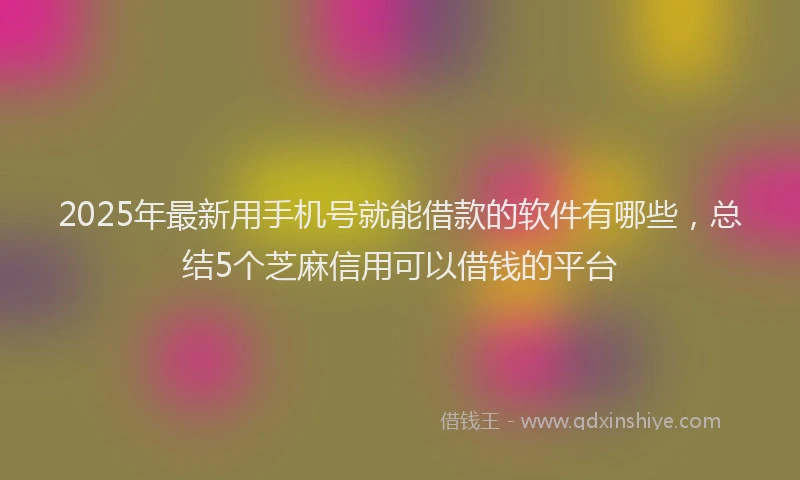 2025年最新用手机号就能借款的软件有哪些，总结5个芝麻信用可以借钱的平台