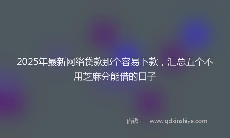 2025年最新网络贷款那个容易下款，汇总五个不用芝麻分能借的口子