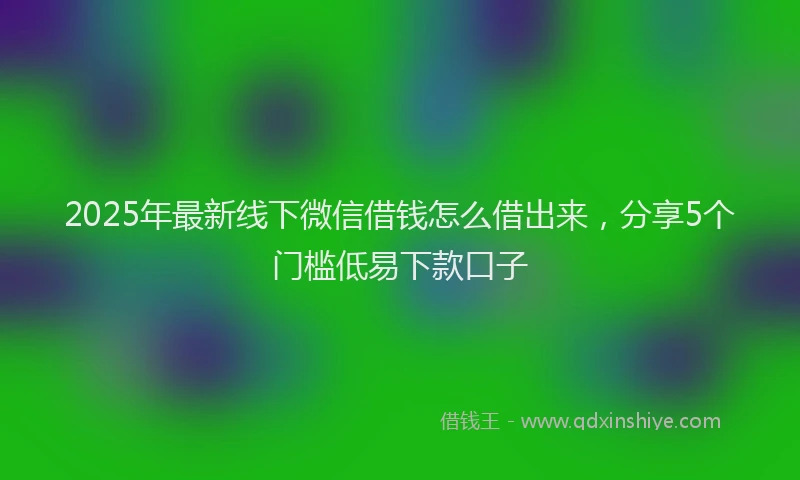 2025年最新线下微信借钱怎么借出来，分享5个门槛低易下款口子