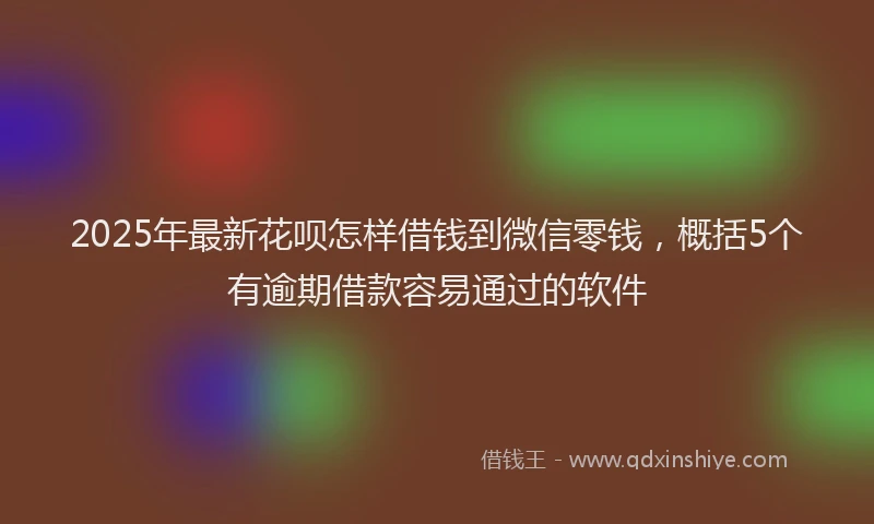 2025年最新花呗怎样借钱到微信零钱，概括5个有逾期借款容易通过的软件