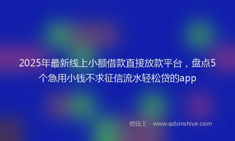 2025年最新线上小额借款直接放款平台，盘点5个急用小钱不求征信流水轻松贷的app