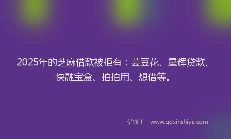 2025年的芝麻借款被拒有：芸豆花、星辉贷款、快融宝盒、拍拍用、想借等。