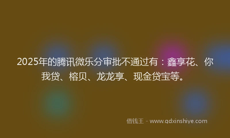 2025年的腾讯微乐分审批不通过有：鑫享花、你我贷、榕贝、龙龙享、现金贷宝等。