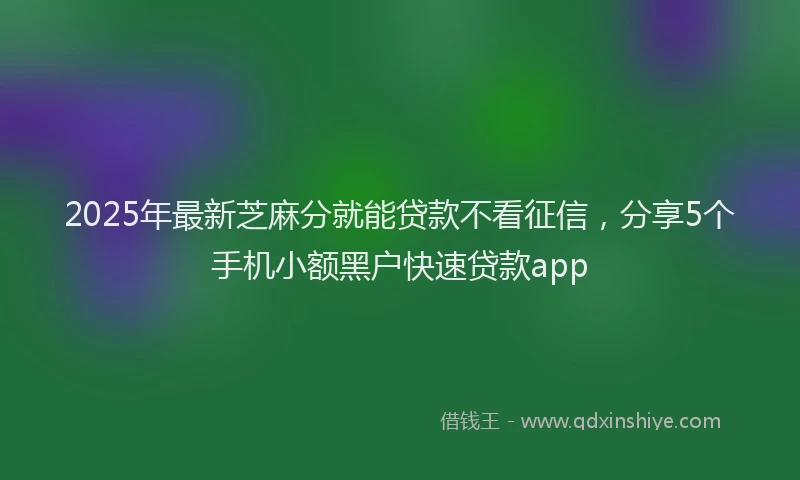 2025年最新芝麻分就能贷款不看征信，分享5个手机小额黑户快速贷款app
