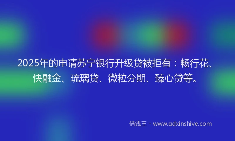 2025年的申请苏宁银行升级贷被拒有：畅行花、快融金、琉璃贷、微粒分期、臻心贷等。
