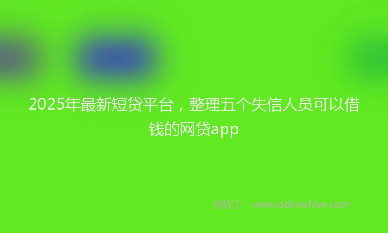 2025年最新短贷平台，整理五个失信人员可以借钱的网贷app