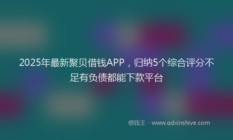 2025年最新聚贝借钱APP，归纳5个综合评分不足有负债都能下款平台