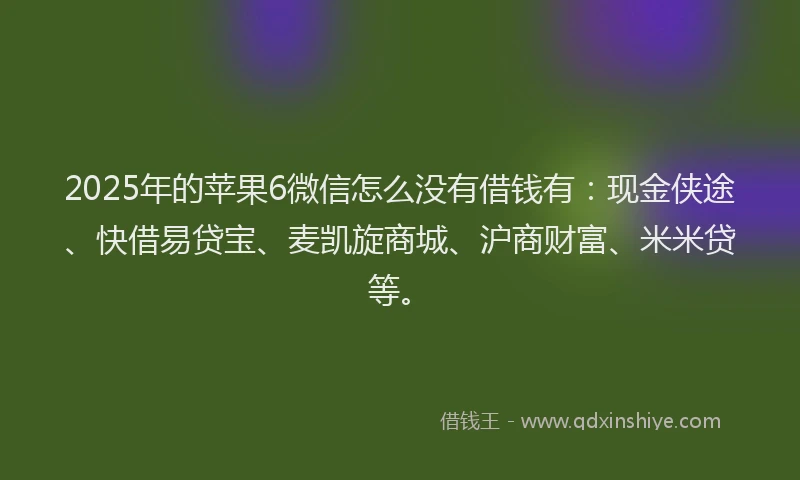 2025年的苹果6微信怎么没有借钱有：现金侠途、快借易贷宝、麦凯旋商城、沪商财富、米米贷等。