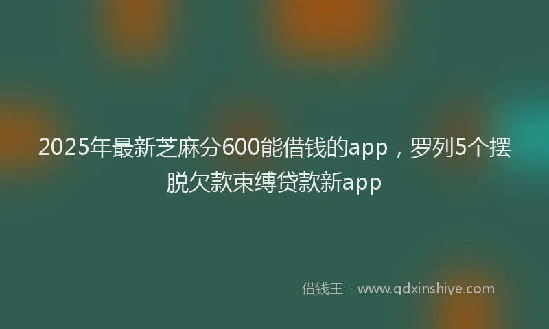 2025年最新芝麻分600能借钱的app，罗列5个摆脱欠款束缚贷款新app
