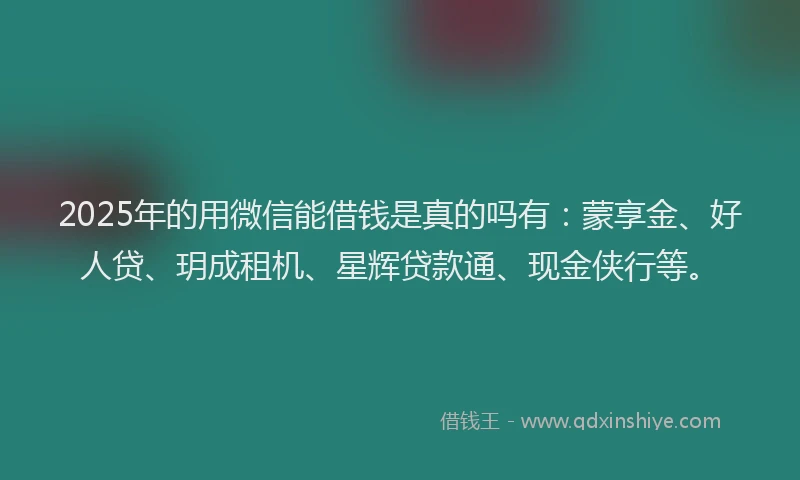 2025年的用微信能借钱是真的吗有：蒙享金、好人贷、玥成租机、星辉贷款通、现金侠行等。